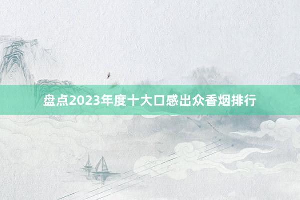 盘点2023年度十大口感出众香烟排行